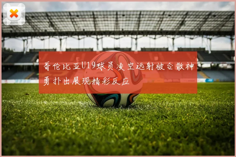 哥伦比亚U19球员凌空远射被合散神勇扑出展现精彩反应