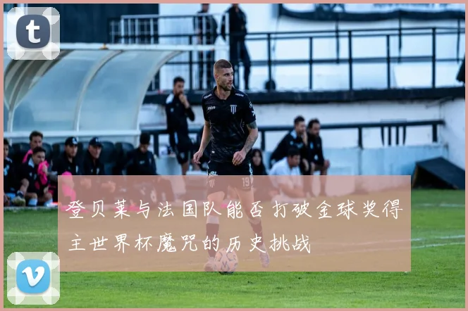 登贝莱与法国队能否打破金球奖得主世界杯魔咒的历史挑战