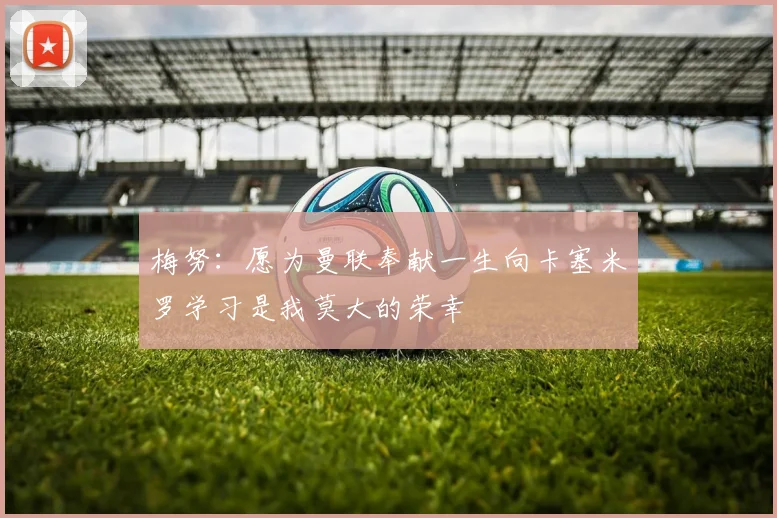 梅努：愿为曼联奉献一生向卡塞米罗学习是我莫大的荣幸