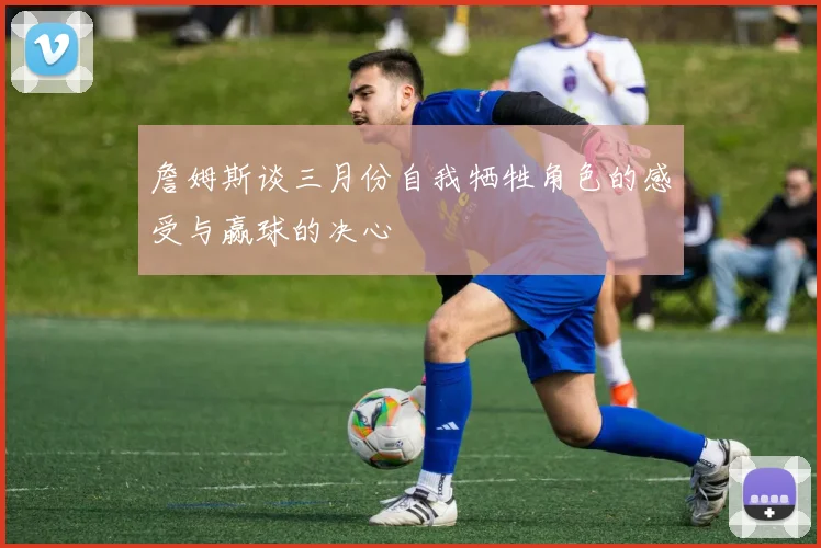 詹姆斯谈三月份自我牺牲角色的感受与赢球的决心