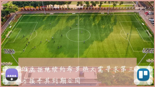 雄鹿拒绝续约希罗热火需寻求第三方接手其到期合同