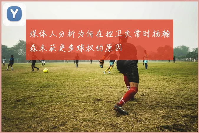 媒体人分析为何在控卫失常时杨瀚森未获更多球权的原因