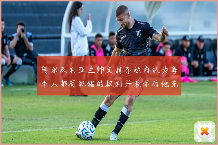 阿尔及利亚主帅支持齐达内认为每个人都有犯错的权利并表示对他充满信心