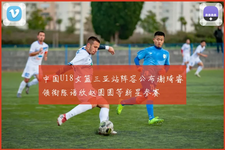 中国U18女篮三亚站阵容公布谢琦睿领衔陈语欣赵圆圆等新星参赛