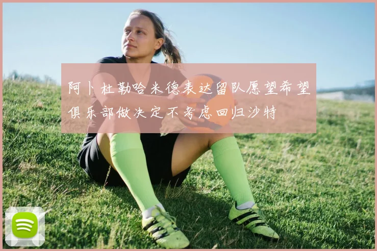 阿卜杜勒哈米德表达留队愿望希望俱乐部做决定不考虑回归沙特